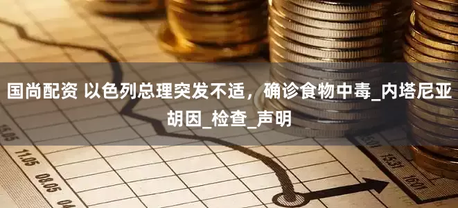 国尚配资 以色列总理突发不适，确诊食物中毒_内塔尼亚胡因_检查_声明