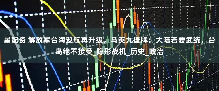 星配资 解放军台海巡航再升级，马英九摊牌：大陆若要武统，台岛绝不接受_隐形战机_历史_政治