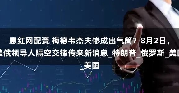 惠红网配资 梅德韦杰夫惨成出气筒？8月2日，美俄领导人隔空交锋传来新消息_特朗普_俄罗斯_美国