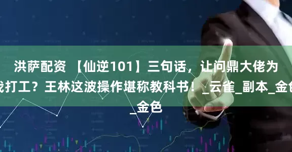 洪萨配资 【仙逆101】三句话，让问鼎大佬为我打工？王林这波操作堪称教科书！_云雀_副本_金色