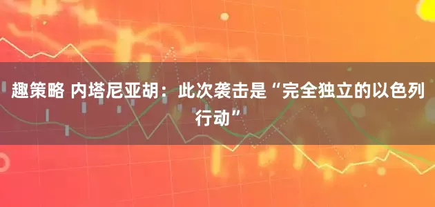 趣策略 内塔尼亚胡：此次袭击是“完全独立的以色列行动”