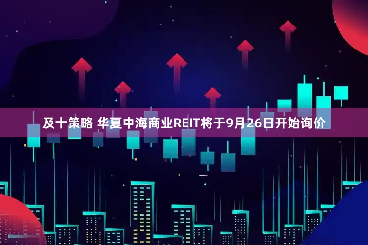 及十策略 华夏中海商业REIT将于9月26日开始询价