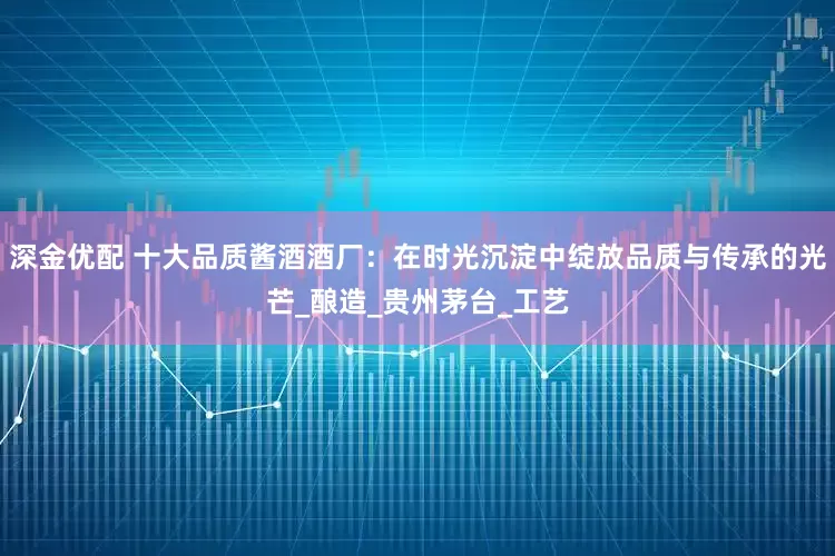深金优配 十大品质酱酒酒厂：在时光沉淀中绽放品质与传承的光芒_酿造_贵州茅台_工艺