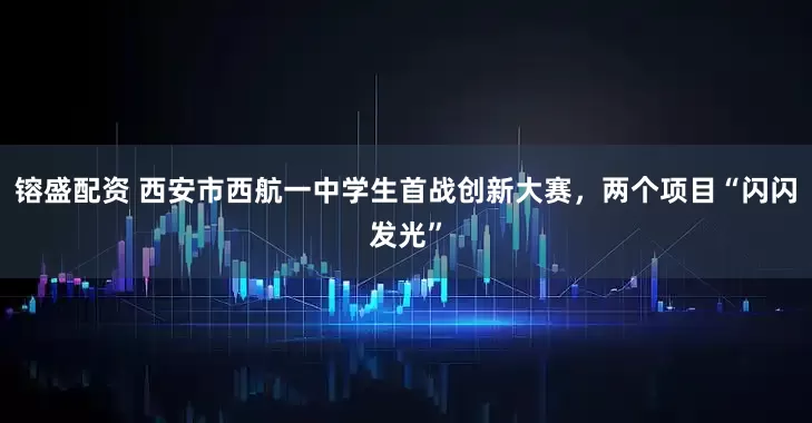 镕盛配资 西安市西航一中学生首战创新大赛，两个项目“闪闪发光”