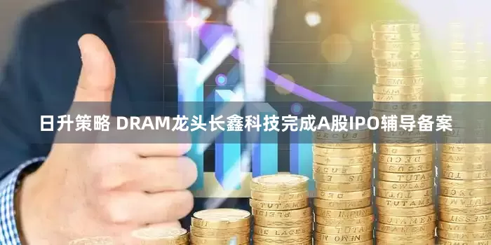 日升策略 DRAM龙头长鑫科技完成A股IPO辅导备案