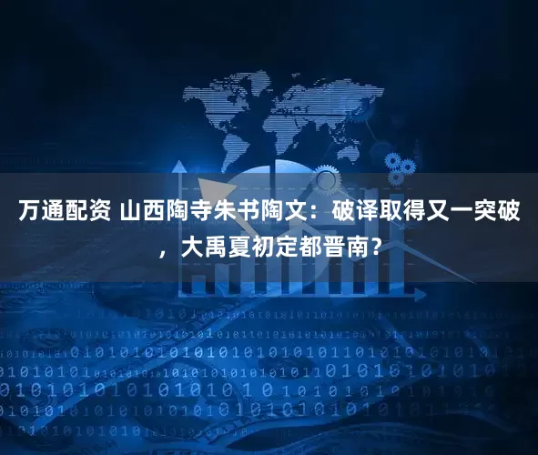 万通配资 山西陶寺朱书陶文：破译取得又一突破，大禹夏初定都晋南？