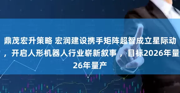 鼎茂宏升策略 宏润建设携手矩阵超智成立星际动力 ，开启人形机器人行业崭新叙事 ，目标2026年量产