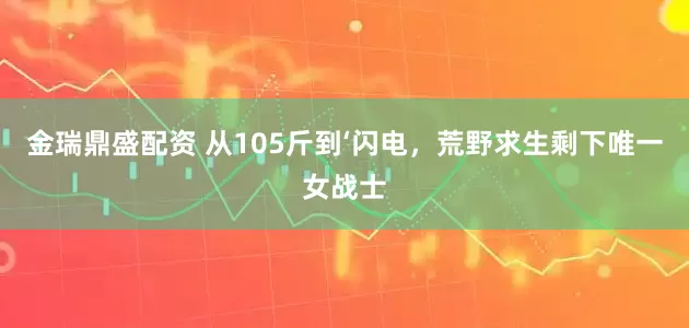 金瑞鼎盛配资 从105斤到‘闪电，荒野求生剩下唯一女战士