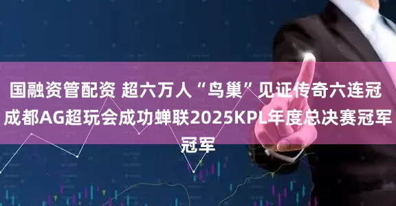 国融资管配资 超六万人“鸟巢”见证传奇六连冠 成都AG超玩会成功蝉联2025KPL年度总决赛冠军