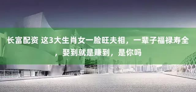长富配资 这3大生肖女一脸旺夫相，一辈子福禄寿全，娶到就是赚到，是你吗