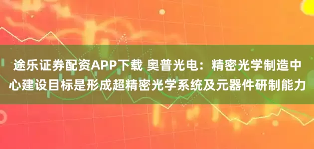 途乐证券配资APP下载 奥普光电：精密光学制造中心建设目标是形成超精密光学系统及元器件研制能力