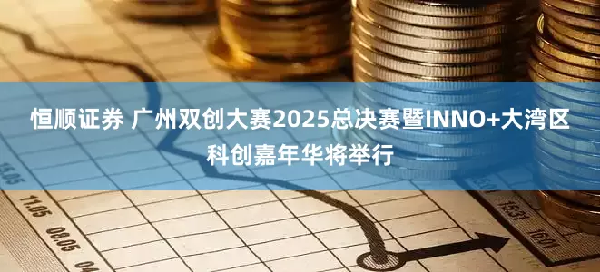 恒顺证券 广州双创大赛2025总决赛暨INNO+大湾区科创嘉年华将举行