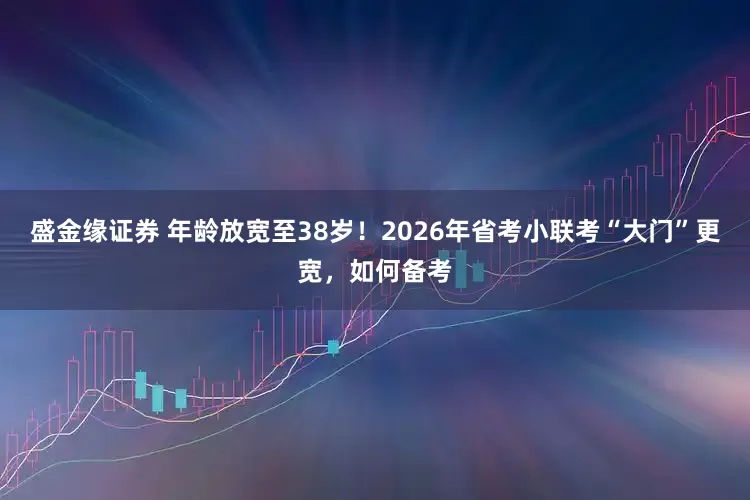 盛金缘证券 年龄放宽至38岁！2026年省考小联考“大门”更宽，如何备考