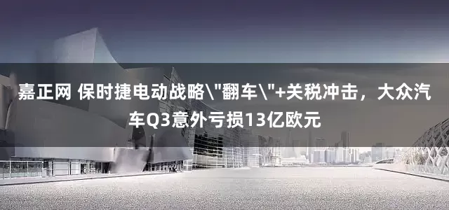 嘉正网 保时捷电动战略＂翻车＂+关税冲击，大众汽车Q3意外亏损13亿欧元