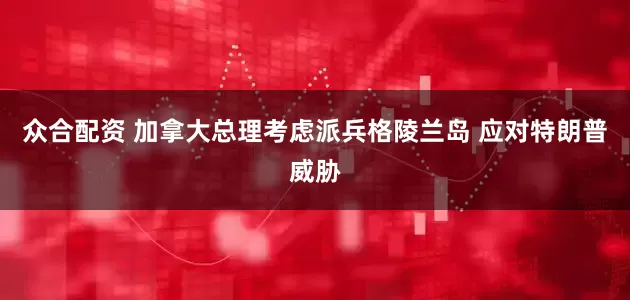 众合配资 加拿大总理考虑派兵格陵兰岛 应对特朗普威胁