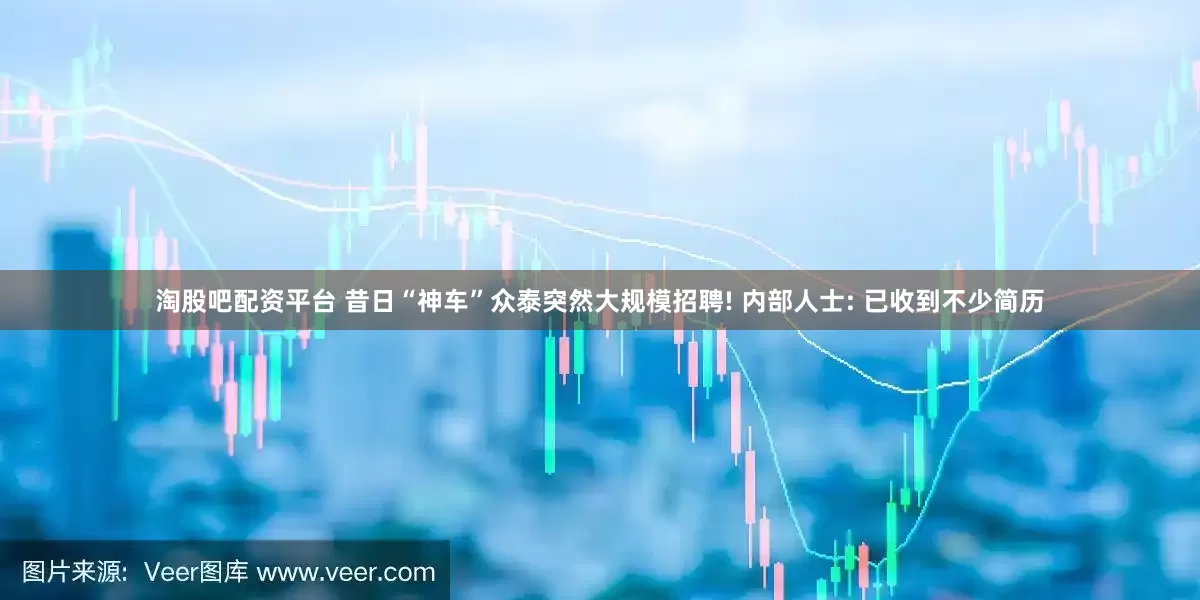 淘股吧配资平台 昔日“神车”众泰突然大规模招聘! 内部人士: 已收到不少简历