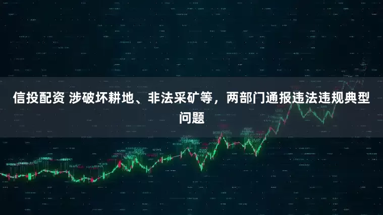 信投配资 涉破坏耕地、非法采矿等，两部门通报违法违规典型问题