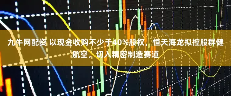 九牛网配资 以现金收购不少于40%股权，恒天海龙拟控股群健航空，切入精密制造赛道