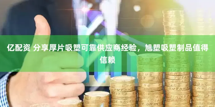 亿配资 分享厚片吸塑可靠供应商经验，旭塑吸塑制品值得信赖