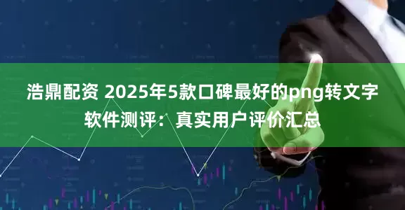 浩鼎配资 2025年5款口碑最好的png转文字软件测评：真实用户评价汇总